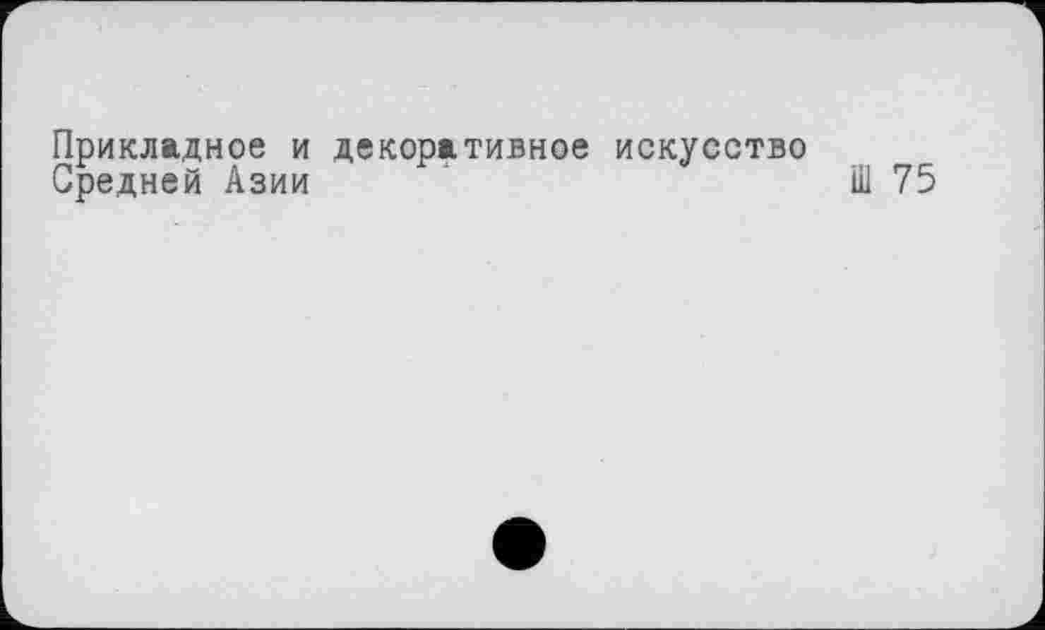 ﻿Прикладное и декоративное искусство
Средней Азии	Ш 75